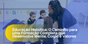 Educação Holística: O Caminho para uma Formação Completa que Desenvolve Mente, Corpo e Valores
