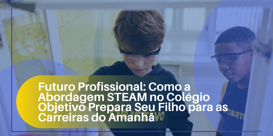 Futuro Profissional: Como a Abordagem STEAM no Colégio Objetivo Prepara Seu Filho para as Carreiras do Amanhã